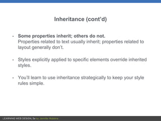 Inheritance (cont’d)
• Some properties inherit; others do not.
Properties related to text usually inherit; properties related to
layout generally don’t.
• Styles explicitly applied to specific elements override inherited
styles.
• You’ll learn to use inheritance strategically to keep your style
rules simple.
 