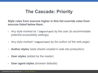 The Cascade: Priority
Style rules from sources higher in this list override rules from
sources listed below them.
• Any style marked as !important by the user (to accommodate
potential accessibility settings)
• Any style marked !important by the author (of the web page)
• Author styles (style sheets created in web site production)
• User styles (added by the reader)
• User agent styles (browser defaults)
 