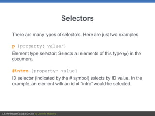 Selectors
There are many types of selectors. Here are just two examples:
p {property: value;}
Element type selector: Selects all elements of this type (p) in the
document.
#intro {property: value}
ID selector (indicated by the # symbol) selects by ID value. In the
example, an element with an id of “intro” would be selected.
 