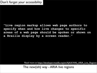 Don’t forget your accessibility




  “Live region markup allows web page authors to
  specify when and how live changes to specific
  areas of a web page should be spoken or shown on
  a Braille display by a screen reader.”




                 Read more at https://developer.mozilla.org/en/AJAX/WAI_ARIA_Live_Regions

                The new(ish) way - ARIA live regions
 