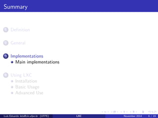 General 
Lightweight process virtualization is not new 
Chroot 
Solaris Zones 
BSD jails 
AIX WPARs (Workload Partitions) 
Linux-based containers projects 
Why now? 
Kernel Support +3.8(Febuary 2013) 
Namespaces 
Cgroups 
Lus Eduardo lets@cin.ufpe.br (UFPE) LXC November 2014 4 / 19 
 