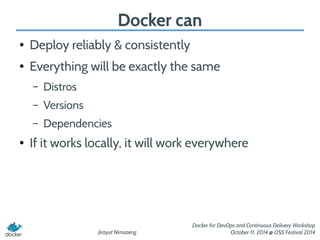 Jirayut Nimsaeng 
Docker for DevOps and Continuous Delivery Workshop 
October 11, 2014 @ OSS Festival 2014 
Docker can 
● Deploy reliably & consistently 
● Everything will be exactly the same 
– Distros 
– Versions 
– Dependencies 
● If it works locally, it will work everywhere 
 