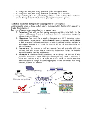19
1. α – testing: It is the system testing performed by the development team.
2. β – testing: It is the system testing performed by a friendly set of customers.
3. acceptance testing: It is the system testing performed by the customer himself after the
product delivery to decide whether to accept or reject the delivered product.
6 Activities undertaken during maintenance/deployment/ support phase:: -
Maintenance of a typical software product requires much more effort than the effort necessary to
develop the product itself.
Four types of change are encountered during the support phase:
1. Correction. Even with the best quality assurance activities, it is likely that the
customer will uncover defects in the software. Corrective maintenance changes the
software to correct defects.
2. Adaptation. Over time, the original environment (e.g., CPU, operating system,
business rules, external product characteristics) for which the software was developed
is likely to change. Adaptive maintenance results in modification to the software to
accommodate changes to its external environment. Porting the software to work in a
new environment
3. Enhancement. As software is used, the customer/user will recognize additional
functions that will provide benefit. Perfective maintenance extends the software
beyond its original functional requirements.
4. Prevention. Computer software deteriorates due to change, and because of this,
preventive maintenance, often called software reengineering, must be conducted to
enable the software to serve the needs of its end users. In essence,preventive
maintenance makes changes to computer programs so that they can be more easily
corrected, adapted, and enhanced
 