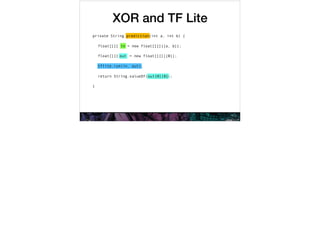 XOR and TF Lite
private String prediction(int a, int b) {
float[][] in = new float[][]{{a, b}};
float[][] out = new float[][]{{0}};
tflite.run(in, out);
return String.valueOf(out[0][0]);
}
prediction
in
in
out
out
out[0][0]
tflite.run(in, out)
 
