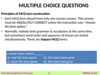 MULTIPLE CHOICE QUESTIONS
Principles of MCQ test construction
Principles of MCQ test construction
• Each MCQ item should have only one correct answer. This answer
must be ABSOLUTELY CORRECT unless the instruction says “choose
the best option.”
• Normally, nobody tests grammar & vocabulary at the same time,
but sometimes word order and sequence of tenses are tested
simultaneously. These are impure MCQ
impure MCQ items:
23 TM402 Unit3
Test Development Process
I never knew where _____.
a). had the boys gone b). the boys have gone
c). have the boys gone d). the boys had gone
 