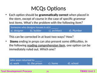 MCQs Options
• Each option should be grammatically correct
grammatically correct when placed in
the stem, except of course in the case of specific grammar
test items. What’s the problem with the following item?
This can be corrected in at least two ways? How?
• Stems
Stems ending in preps can also present some difficulties. In
the following reading comprehension item
reading comprehension item, one option can be
immediately ruled out. Which one?
24 TM402 Unit 3
Test Development Process
John soon returned to _____.
a). work b). the prison c). home d). school
Someone who designs houses is a(n) _____.
a). designer b). builder c). architect d). Plumber
 