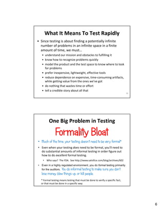 6
What It Means To Test Rapidly
• Since testing is about finding a potentially infinite
number of problems in an infinite space in a finite
amount of time, we must…
• understand our mission and obstacles to fulfilling it
• know how to recognize problems quickly
• model the product and the test space to know where to look
for problems
• prefer inexpensive, lightweight, effective tools
• reduce dependence on expensive, time-consuming artifacts,
while getting value from the ones we’ve got
• do nothing that wastes time or effort
• tell a credible story about all that
11
One Big Problem in Testing
Formality Bloat
• Much of the time, your testing doesn’t need to be very formal*
• Even when your testing does need to be formal, you’ll need to
do substantial amounts of informal testing in order figure out
how to do excellent formal testing.
• Who says? The FDA. See http://www.satisfice.com/blog/archives/602
• Even in a highly regulated environment, you do formal testing primarily
for the auditors. You do informal testing to make sure you don’t
lose money, blow things up, or kill people.
* Formal testing means testing that must be done to verify a specific fact,
or that must be done in a specific way.
 