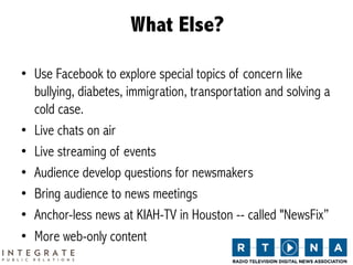 What Else?

•  Use Facebook to explore special topics of concern like
   bullying, diabetes, immigration, transportation and solving a
   cold case.
•  Live chats on air
•  Live streaming of events
•  Audience develop questions for newsmakers
•  Bring audience to news meetings
•  Anchor-less news at KIAH-TV in Houston -- called "NewsFix”
•  More web-only content
 