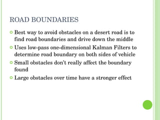 ROAD BOUNDARIES Best way to avoid obstacles on a desert road is to find road boundaries and drive down the middle Uses low-pass one-dimensional Kalman Filters to determine road boundary on both sides of vehicle Small obstacles don’t really affect the boundary found Large obstacles over time have a stronger effect 