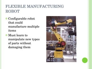 FLEXIBLE MANUFACTURING ROBOT Configurable robot that could manufacture multiple items Must learn to manipulate new types of parts without damaging them 