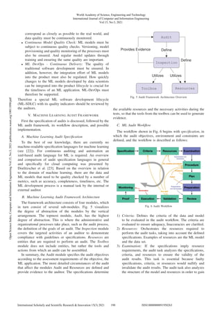 correspond as closely as possible to the real world, and
data quality must be continuously monitored.
• Continuous Model Quality Check: ML models must be
subject to continuous quality checks. Versioning, model
provisioning and quality monitoring of the processes must
also be ensured. And regular model updates through
training and ensuring the same quality are important.
• ML DevOps - Continuous Delivery: The quality of
traditional software development must be ensured. In
addition, however, the integration effort of ML models
into the product must also be regulated. How quickly
changes to the ML models developed by data scientists
can be integrated into the product lifecycle is crucial for
the timeliness of an ML application. ML-DevOps must
therefore be supported.
Therefore a special ML software development lifecycle
(ML-SDLC) with its quality indicators should be reviewed by
the auditors.
V. MACHINE LEARNING AUDIT FRAMEWORK
First the speciﬁcation of audits is discussed, followed by the
ML audit framework, its workﬂow description, and possible
implementation.
A. Machine Learning Audit Speciﬁcation
To the best of our knowledge, there are currently no
machine-readable speciﬁcation languages for machine learning
(see [22]). For continuous auditing and automation an
xml-based audit language for ML is required. An overview
and comparison of audit speciﬁcation languages in general
and speciﬁcally for cloud computing was presented by
Doelitzscher et al. [23]. Based on the overview in relation
to the domain of machine learning, there are the data and
ML models that need to be quality checked by a number of
metrics, such as accuracy, completeness, timeliness, etc. The
ML development process is a manual task by the internal or
external auditor.
B. Machine Learning Audit Framework Architecture
The framework architecture consists of four modules, which
in turn consist of several sub-modules. Fig. 5 visualizes
the degree of abstraction of the modules by the vertical
arrangement. The topmost module, Audit, has the highest
degree of abstraction. This is where the administrative and
organizational processes take place, such as the audit process,
the deﬁnition of the goals of an audit. The Inspection module
covers the targeted activities of an auditor to demonstrate
compliance with guidelines or speciﬁcations. Resources are
entities that are required to perform an audit. The Toolbox
module does not include entities, but rather the tools and
actions from which an audit can be assembled.
In summary, the Audit module speciﬁes the audit objectives
according to the assessment requirements of the objective, the
ML application. The more detailed circumstances of the audit
that affect the modules Audit and Resources are deﬁned and
provide evidence to the auditor. The speciﬁcations determine
Audit
Inspection
Toolbox Resources
Deﬁne
Deﬁne
Utilizes Utilizes
Provides Evidence
Fig. 5 Audit Framework Architecture Overview
the available resources and the necessary activities during the
tests, so that the tools from the toolbox can be used to generate
evidence.
C. ML Audit Workﬂow
The workﬂow shown in Fig. 6 begins with speciﬁcation, in
which the audit objectives, environment and constraints are
deﬁned, and the workﬂow is described as follows:
Fig. 6 Audit Workﬂow
1) Criteria: Deﬁnes the criteria of the data and model
to be evaluated in the audit workﬂow. The criteria are
evaluated to ensure adequacy, Inaccuracies are clariﬁed.
2) Resources: Orchestrates the resources required to
perform the audit tasks, taking into account the deﬁned
speciﬁcations. Examples of resources are the ML model
and the data set.
3) Examination: If the speciﬁcations imply resource
requirements, the audit task analyzes the speciﬁcations,
criteria, and resources to ensure the validity of the
audit results. This task is essential because faulty
speciﬁcations, criteria, or resources would nullify and
invalidate the audit results. The audit task also analyzes
the structure of the model and resources in order to gain
World Academy of Science, Engineering and Technology
International Journal of Computer and Information Engineering
Vol:15, No:3, 2021
190
International Scholarly and Scientific Research & Innovation 15(3) 2021 ISNI:0000000091950263
Open
Science
Index,
Computer
and
Information
Engineering
Vol:15,
No:3,
2021
publications.waset.org/10011898/pdf
 