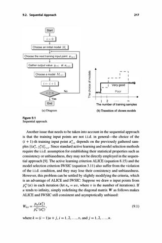 9.2. Sequential Approach
Choose the next training input point Xi+l
Gather output value Yi+1 at Xi+!
(a) Diagram
Figure 9.1
Sequential approach.
No
(j)
03
"0
o
E
'0
�
'0
£
()
Q)
- -,
I I
r--..I
I Very good
..................��?�......:
217
� -+--+--r----------�--.
1 2 n
The number of training samples
(b) Transition of chosen models
Another issue that needs to be taken into account in the sequential approach
is that the training input points are not i.i.d. in general--the choice of the
(i + l)-th training input point X:�l depends on the previously gathered sam­
ples {(x:�, yn};'=l' Since standard active learning and model selection methods
require the i.i.d. assumption for establishing their statistical properties such as
consistency or unbiasedness, they may not be directly employed in the sequen­
tial approach [9]. The active learning criterion ALICE (equation 8.15) and the
model selection criterion IWSIC (equation 3.11) also suffer from the violation
of the i.i.d. condition, and they may lose their consistency and unbiasedness.
However, this problem can be settled by slightly modifying the criteria, which
is an advantage of ALICE and IWSIC: Suppose we draw u input points from
p�)(x) in each iteration (let ntf =UV, where v is the number of iterations). If
U tends to infinity, simply redefining the diagonal matrix W as follows makes
ALICE and IWSIC still consistent and asymptotically unbiased:
w
=
Pte(xn
k,k
(i)( If) '
Ptf Xk
where k=(i-l)u + j, i =1, 2, . . . , v, and j =1, 2, . . . , u.
(9.1)
 