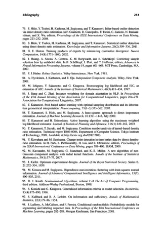 Bibliography 251
79. S. Hido, Y. Tsuboi, H. Kashima, M. Sugiyama, and T. Kanamori. Inlier-based outlier detection
via direct density ratio estimation. In F. Giannotti, D. Gunopulos, F. Turini, C. Zaniolo, N. Ramakr­
ishnan, and X. Wu, editors, Proceedings of the IEEE International Conference on Data Mining,
pages 223-232. 2008.
80. S. Hido, Y. Tsuboi, H. Kashima, M. Sugiyama, and T. Kanamori. Statistical outlier detection
using direct density ratio estimation. Knowledge and Information Systems, 26(2):309-336, 2011.
81. G. E. Hinton. Training products of experts by minimizing contrastive divergence. Neural
Computation, 14(8):1771-1800, 2002.
82. J. Huang, A. Smola, A. Gretton, K. M. Borgwardt, and B. SchOlkopf. Correcting sample
selection bias by unlabeled data. In B. SchOlkopf, J. Platt, and T. Hoffman, editors, Advances in
Neural Information Processing Systems, volume 19, pages 601-608. MIT Press, Cambridge, MA,
2007.
83. P.1. Huber. Robust Statistics. Wiley-Interscience, New York, 1981.
84. A. Hyvfuinen, J. Karhunen, and E. Oja. Independent Component Analysis. Wiley, New York,
2001.
85. M. Ishiguro, Y. Sakamoto, and G. Kitagawa. Bootstrapping log likelihood and EIC, an
extension of AIC. Annals of the Institute of Statistical Mathematics, 49(3):411-434, 1997.
86. J. Jiang and C. Zhai. Instance weighting for domain adaptation in NLP. In Proceedings
of the 45th Annual Meeting of the Association for Computational Linguistics, pages 264-271.
Association for Computational Linguistics, 2007.
87. T. Kanamori. Pool-based active leaming with optimal sampling distribution and its informa­
tion geometrical interpretation. Neurocomputing, 71(1-3):353-362, 2007.
88. T. Kanamori, S. Hido, and M. Sugiyama. A least-squares approach to direct importance
estimation. Journal of Machine Learning Research, 10:1391-1445, July 2009.
89. T. Kanamori and H. Shimodaira. Active leaming algorithm using the maximum weighted
log-likelihood estimator. Journal of Statistical Planning and Inference, 116(1):149-162, 2003.
90. T. Kanamori, T. Suzuki, and M. Sugiyama. Condition number analysis of kernel-based density
ratio estimation. Technical report TR09-0006, Department of Computer Science, Tokyo Institute
of Technology, 2009. Available at: http://arxiv.org.abs/0912.2800.
91. Y. Kawahara and M. Sugiyama. Change-point detection in time-series data by direct density­
ratio estimation. In H. Park, S. Parthasarathy, H. Liu, and Z. Obradovic, editors, Proceedings of
the SIAM International Conference on Data Mining, pages 389-400. SIAM, 2009.
92. M. Kawanabe, M. Sugiyama, G. Blanchard, and K.-R. Miiller. A new algorithm of non­
Gaussian component analysis with radial kernel functions. Annals of the Institute of Statistical
Mathematics, 59(1):57-75, 2007.
93. 1. Kiefer. Optimum experimental designs. Journal of the Royal Statistical Society, Series B,
21:272-304, 1959.
94. M. Kimura and M. Sugiyama. Dependence-maximization clustering with least-squares mutual
information. Journal of Advanced Computational Intelligence and Intelligent Informatics, 15(7):
800-805, 2011.
95. D. E. Knuth. Seminumerical Algorithms, volume 2 of The Art of Computer Programming,
third edition. Addison-Wesley Professional, Boston, 1998.
96. S. Konishi and G. Kitagawa. Generalised information criteria in model selection. Biometrika,
83(4):875-890, 1996.
97. S. Kullback and R. A. Leibler. On information and sufficiency. Annals of Mathematical
Statistics, 22(1):79-86, 1951.
98. J. Lafferty, A. McCallum, and F. Pereira. Conditional random fields: Probabilistic models for
segmenting and labeling sequence data. In Proceedings of the 18th International Conference on
Machine Learning, pages 282-289. Morgan Kaufmann, San Francisco, 2001.
 