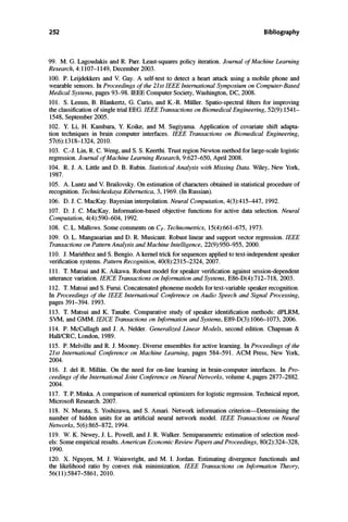 252 Bibliography
99. M. G. Lagoudakis and R. Parr. Least-squares policy iteration. Journal of Machine Learning
Research, 4:1107-1149, December 2003.
100. P. Leijdekkers and V. Gay. A self-test to detect a heart attack using a mobile phone and
wearable sensors. In Proceedings of the 21stIEEE International Symposium on Computer-Based
Medical Systems, pages 93-98. IEEE Computer Society, Washington, DC, 2008.
101. S. Lemm, B. Blankertz, G. Curio, and K.-R. Muller. Spatio-spectral filters for improving
the classification of single trial EEG. IEEE Transactions on Biomedical Engineering, 52(9):1541-
1548, September 2005.
102. Y. Li, H. Kambara, Y. Koike, and M. Sugiyama. Application of covariate shift adapta­
tion techniques in brain computer interfaces. IEEE Transactions on Biomedical Engineering,
57(6):1318-1324, 2010.
103. c.-J. Lin, R. C. Weng, and S. S. Keerthi. Trust region Newton method for large-scale logistic
regression. Journal of Machine Learning Research, 9:627-650, April 2008.
104. R. J. A. Little and D. B. Rubin. Statistical Analysis with Missing Data. Wiley, New York,
1987.
105. A. Luntz and V. Brailovsky. On estimation of characters obtained in statistical procedure of
recognition. Technicheskaya Kibernetica, 3, 1969. (In Russian).
106. D. J. C. MacKay. Bayesian interpolation. Neural Computation, 4(3):415-447, 1992.
107. D. J. C. MacKay. Information-based objective functions for active data selection. Neural
Computation, 4(4):590-604, 1992.
108. C. L. Mallows. Some comments on Cpo Technometrics, 15(4):661-675, 1973.
109. O. L. Mangasarian and D. R. Musicant. Robust linear and support vector regression.IEEE
Transactions on Pattern Analysis and Machine Intelligence, 22(9):950-955, 2000.
110. 1. Mariethoz and S. Bengio. A kernel trick for sequences applied to text-independent speaker
verification systems. Pattern Recognition, 40(8):2315-2324, 2007.
111. T. Matsui and K. Aikawa. Robust model for speaker verification against session-dependent
utterance variation. IEICE Transactions on Information and Systems, E86-D(4):712-718, 2003.
112. T. Matsui and S. Furui. Concatenated phoneme models for text-variable speaker recognition.
In Proceedings of the IEEE International Conference on Audio Speech and Signal Processing,
pages 391-394. 1993.
113. T. Matsui and K. Tanabe. Comparative study of speaker identification methods: dPLRM,
SVM, and GMM.IEICE Transactions on Information and Systems, E89-D(3):1066-1073, 2006.
114. P. McCullagh and 1. A. Neider. Generalized Linear Models, second edition. Chapman &
Hall/CRC, London, 1989.
115. P. Melville and R. J. Mooney. Diverse ensembles for active learning. In Proceedings of the
21st International Conference on Machine Learning, pages 584-591. ACM Press, New York,
2004.
116. J. del R. Millan. On the need for on-line learning in brain-computer interfaces. In Pro­
ceedings of the International Joint Conference on Neural Networks, volume 4, pages 2877-2882.
2004.
117. T. P. Minka. A comparison of numerical optimizers for logistic regression. Technical report,
Microsoft Research. 2007.
118. N. Murata, S. Yoshizawa, and S. Amari. Network information criterion-Determining the
number of hidden units for an artificial neural network model. IEEE Transactions on Neural
Networks, 5(6):865-872, 1994.
119. W. K. Newey, J. L. Powell, and J. R. Walker. Semiparametric estimation of selection mod­
els: Some empirical results. American Economic Review Papers and Proceedings, 80(2):324-328,
1990.
120. X. Nguyen, M. J. Wainwright, and M. I. Jordan. Estimating divergence functionals and
the likelihood ratio by convex risk minimization. IEEE Transactions on Information Theory,
56(11):5847-5861, 2010.
 