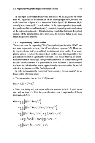 3.2. Importance-Weighted Subspace Information Criterion 53
In the input-independent framework, the model MJ is judged to be better
than M2, regardless of the realization of the training input point, because the
dash-dotted line in figure 3.1a is lower than that in figure 3.1b. However, M2is
actually better than MJifx
"
is realized asx. In the input-dependentframework,
the goodnessof the modelis adaptively evaluated, dependingon the realization
of the training input point x. This illustrates a possibility that input-dependent
analysis of the generalization error allows one to choose a better model than
input-independent analysis.
3.2.2 Approximately Correct Models
The second issue for improving IWAIC is model misspecification. IWAIC has
the same asymptotic accuracy for all models (see equation 3.3). However,
in practice it may not be so difficult to distinguish good models from com­
pletely useless (i.e., heavily misspecified) models since the magnitude of the
generalization error is significantly different. This means that we are essen­
tially interested in choosing a very good model from a set of reasonably good
models. In this scenario, if a generalization error estimator is more accurate
for better models (in other words, approximately correct models), the model
selection performance will be further improved.
In order to formalize the concept of "approximately correct models," let us
focus on the following setup:
• The squared-loss (see section 1.3.2) is used:
loss(x, y,)!)=(y_ y)2.
• Noise in training and test output values is assumed to be i.i.d. with mean
zero and variance a2• Then the generalization error is expressed as follows
(see section 1.3.3):
Gen:=IEIE [(i(xte;0) _ yte)2]xteyte
=IEIE [(i(xte;0) -f(xte)+ f(xte)_ yte)2]xteyte
=IE [(i(xte;0) -f(xte))2]+IE [(f(xte)_ yte)2]xte yte
+ 2IE [i(xte;0) -f(xte)]IE [i(xte)_ yte]xte yte
=IE [(i(xte;0) _ f(xte))2]+ a2,xte
 