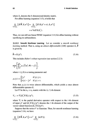 62
where Ib denotes the b-dimensionalidentity matrix.
For affine learning (equation 3.13), it holds that
IE [(U8, L1E tr)]= IE [(U(Lytr+c), L1E tr)]
{YY}7�1 {YY}7�1
=a2tr(ULL�).
3 Model Selection
Thus, we can still use linear IWSIC(equation 3.11) for affine learning without
sacrificing its unbiasedness.
3.2.3.5 Smooth Nonlinear Learning Let us consider a smooth nonlinear
learning method. That is, using an almost differentiable [148] operator L, 0-
is given by
0-=L(ytr).
This includes Huber's robust regression (see section 2.2.3):
where r (2: 0) is a tuning parameter and
Pr(y ):=
l�y2 iflyl:::::r,
rlyl - � r2 if Iyl > r .
(3.14)
Note that Pr(y ) is twice almost differentiable, which yields a once almost
differentiable operator L.
Let V be the nt, x nt, matrix with the (i, i')-th element
(3.15)
where 'Vi is the partial derivative operator with respect to the i-th element
of input i' and [L�ULl,(i') denotes the i'-th element of the output of the
vector-valued function [L�UL](i').
Suppose that the noiseE t' is Gaussian. Then, for smooth nonlinear learning
(equation 3.14), we have
(3.16)
 