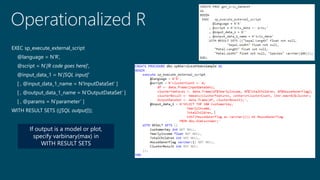 Operationalized R
EXEC sp_execute_external_script
@language = N’R’,
@script = N’[R code goes here]’,
@input_data_1 = N’[SQL input]’
[ , @input_data_1_name = N‘InputDataSet’ ]
[ , @output_data_1_name = N’OutputDataSet’ ]
[ , @params = N’parameter’ ]
WITH RESULT SETS (([SQL output]));
If output is a model or plot,
specify varbinary(max) in
WITH RESULT SETS
 