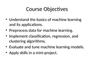 Course Objectives
• Understand the basics of machine learning
and its applications.
• Preprocess data for machine learning.
• Implement classification, regression, and
clustering algorithms.
• Evaluate and tune machine learning models.
• Apply skills in a mini-project.
 