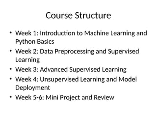 Course Structure
• Week 1: Introduction to Machine Learning and
Python Basics
• Week 2: Data Preprocessing and Supervised
Learning
• Week 3: Advanced Supervised Learning
• Week 4: Unsupervised Learning and Model
Deployment
• Week 5-6: Mini Project and Review
 