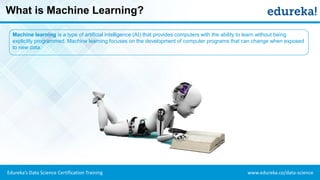 www.edureka.co/data-scienceEdureka’s Data Science Certification Training
What is Machine Learning?
Machine learning is a type of artificial intelligence (AI) that provides computers with the ability to learn without being
explicitly programmed. Machine learning focuses on the development of computer programs that can change when exposed
to new data.
 