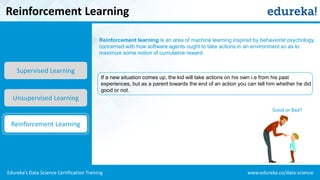 www.edureka.co/data-scienceEdureka’s Data Science Certification Training
Reinforcement learning is an area of machine learning inspired by behaviorist psychology,
concerned with how software agents ought to take actions in an environment so as to
maximize some notion of cumulative reward.
Reinforcement Learning
Supervised Learning
Unsupervised Learning
Reinforcement Learning
If a new situation comes up, the kid will take actions on his own i.e from his past
experiences, but as a parent towards the end of an action you can tell him whether he did
good or not.
Good or Bad?
 