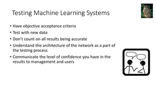 Testing Machine Learning Systems
• Have objective acceptance criteria
• Test with new data
• Don’t count on all results being accurate
• Understand the architecture of the network as a part of
the testing process
• Communicate the level of confidence you have in the
results to management and users
 