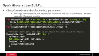© 2017 MapR Technologies
Spark Hbase streamBulkPut
•  HBaseContext streamBulkPut method parameters:
•  message value DStream, the TableName to write to, function to convert the Dstream
values to HBase put records.
 