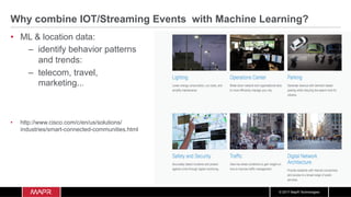 © 2017 MapR Technologies
Why combine IOT/Streaming Events with Machine Learning?
•  ML & location data:
–  identify behavior patterns
and trends:
–  telecom, travel,
marketing...
•  http://www.cisco.com/c/en/us/solutions/
industries/smart-connected-communities.html
 