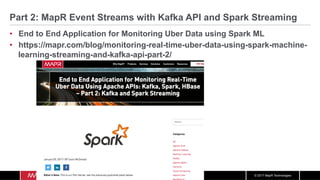 © 2017 MapR Technologies
Part 2: MapR Event Streams with Kafka API and Spark Streaming
•  End to End Application for Monitoring Uber Data using Spark ML
•  https://mapr.com/blog/monitoring-real-time-uber-data-using-spark-machine-
learning-streaming-and-kafka-api-part-2/
 