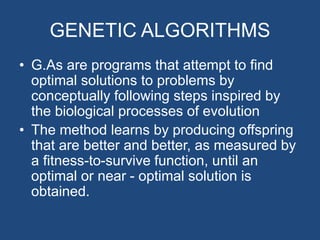 GENETIC ALGORITHMS
• G.As are programs that attempt to find
optimal solutions to problems by
conceptually following steps inspired by
the biological processes of evolution
• The method learns by producing offspring
that are better and better, as measured by
a fitness-to-survive function, until an
optimal or near - optimal solution is
obtained.
 