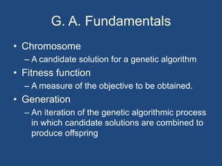 G. A. Fundamentals
• Chromosome
– A candidate solution for a genetic algorithm
• Fitness function
– A measure of the objective to be obtained.
• Generation
– An iteration of the genetic algorithmic process
in which candidate solutions are combined to
produce offspring
 