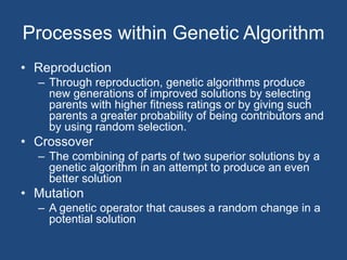Processes within Genetic Algorithm
• Reproduction
– Through reproduction, genetic algorithms produce
new generations of improved solutions by selecting
parents with higher fitness ratings or by giving such
parents a greater probability of being contributors and
by using random selection.
• Crossover
– The combining of parts of two superior solutions by a
genetic algorithm in an attempt to produce an even
better solution
• Mutation
– A genetic operator that causes a random change in a
potential solution
 