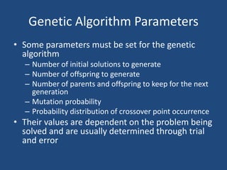 Genetic Algorithm Parameters
• Some parameters must be set for the genetic
algorithm
– Number of initial solutions to generate
– Number of offspring to generate
– Number of parents and offspring to keep for the next
generation
– Mutation probability
– Probability distribution of crossover point occurrence
• Their values are dependent on the problem being
solved and are usually determined through trial
and error
 