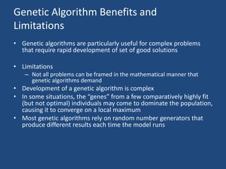 Genetic Algorithm Benefits and
Limitations
• Genetic algorithms are particularly useful for complex problems
that require rapid development of set of good solutions
• Limitations
– Not all problems can be framed in the mathematical manner that
genetic algorithms demand
• Development of a genetic algorithm is complex
• In some situations, the “genes” from a few comparatively highly fit
(but not optimal) individuals may come to dominate the population,
causing it to converge on a local maximum
• Most genetic algorithms rely on random number generators that
produce different results each time the model runs
 