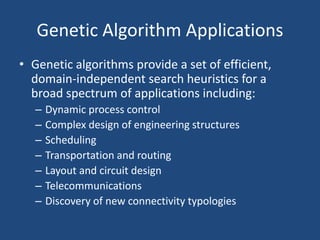 Genetic Algorithm Applications
• Genetic algorithms provide a set of efficient,
domain-independent search heuristics for a
broad spectrum of applications including:
– Dynamic process control
– Complex design of engineering structures
– Scheduling
– Transportation and routing
– Layout and circuit design
– Telecommunications
– Discovery of new connectivity typologies
 