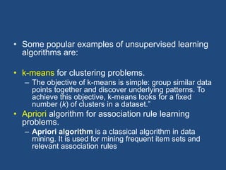 • Some popular examples of unsupervised learning
algorithms are:
• k-means for clustering problems.
– The objective of k-means is simple: group similar data
points together and discover underlying patterns. To
achieve this objective, k-means looks for a fixed
number (k) of clusters in a dataset.”
• Apriori algorithm for association rule learning
problems.
– Apriori algorithm is a classical algorithm in data
mining. It is used for mining frequent item sets and
relevant association rules
 