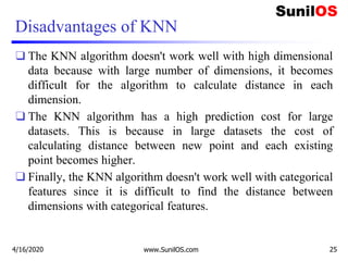 Disadvantages of KNN
❑ The KNN algorithm doesn't work well with high dimensional
data because with large number of dimensions, it becomes
difficult for the algorithm to calculate distance in each
dimension.
❑ The KNN algorithm has a high prediction cost for large
datasets. This is because in large datasets the cost of
calculating distance between new point and each existing
point becomes higher.
❑ Finally, the KNN algorithm doesn't work well with categorical
features since it is difficult to find the distance between
dimensions with categorical features.
4/16/2020 www.SunilOS.com 25
 