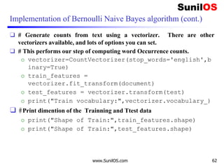 Implementation of Bernoulli Naive Bayes algorithm (cont.)
❑ # Generate counts from text using a vectorizer. There are other
vectorizers available, and lots of options you can set.
❑ # This performs our step of computing word Occurrence counts.
o vectorizer=CountVectorizer(stop_words='english',b
inary=True)
o train_features =
vectorizer.fit_transform(document)
o test_features = vectorizer.transform(test)
o print("Train vocabulary:",vectorizer.vocabulary_)
❑ #Print dimention of the Trainning and Ttest data
o print("Shape of Train:",train_features.shape)
o print("Shape of Train:",test_features.shape)
www.SunilOS.com 62
 