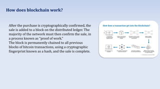 After the purchase is cryptographically confirmed, the
sale is added to a block on the distributed ledger. The
majority of the network must then confirm the sale, in
a process known as “proof of work.”
The block is permanently chained to all previous
blocks of bitcoin transactions, using a cryptographic
fingerprint known as a hash, and the sale is complete.
How does blockchain work?
 