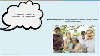 For instance, predicting the age of a person based on the height, weight,
health and other factors
Do you want to predict a
quantity? That’s regression!
 