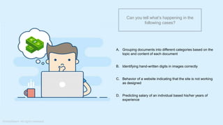 What do you understand from Measures and Dimensions?
Each field from the data source is automatically assigned a
datatype (such as string, integer) and a role (dimension or
measure)
Aggregation applied on measures is ‘Sum’ by default but you
can always change the default aggregation in the settings
Can you tell what’s happening in the
following cases?
A. Grouping documents into different categories based on the
topic and content of each document
B. Identifying hand-written digits in images correctly
C. Behavior of a website indicating that the site is not working
as designed
D. Predicting salary of an individual based his/her years of
experience
 