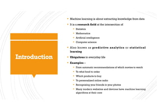 Introduction
§ Machine learning is about extracting knowledge from data
§ It is a research field at the intersection of
§ Statistics
§ Mathematics
§ Artificial intelligence
§ Computer science
§ Also known as predictive analytics or statistical
learning
§ Ubiquitous in everyday life
§ Examples –
§ From automatic recommendations of which movies to watch
§ To what food to order
§ Which products to buy
§ To personalized online radio
§ Recognizing your friends in your photos
§ Many modern websites and devices have machine learning
algorithms at their core
 