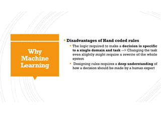 Why
Machine
Learning
§ Disadvantages of Hand coded rules
§ The logic required to make a decision is specific
to a single domain and task --> Changing the task
even slightly might require a rewrite of the whole
system
§ Designing rules requires a deep understanding of
how a decision should be made by a human expert
 