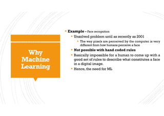 Why
Machine
Learning
§ Example - Face recognition
§ Unsolved problem until as recently as 2001
§ The way pixels are perceived by the computer is very
different from how humans perceive a face
§ Not possible with hand coded rules
§ Basically impossible for a human to come up with a
good set of rules to describe what constitutes a face
in a digital image.
§ Hence, the need for ML
 