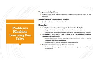 Problems
Machine
Learning Can
Solve
§ Unsupervised algorithms
§ only the input data is known, and no known output data is given to the
algorithm
§ Disadvantages of Unsupervised learning
§ Usually harder to understand and evaluate
§ Example –
§ Identifying topics in a set of blog posts [Information Analysis]
§ Large collection of text data --> Summarize it --> Find prevalent themes in it
§ Might not know beforehand what these topics are, or how many topics there might be
§ Segmenting customers into groups with similar preferences
[Segmentation/Clustering]
§ Given set of customer records --> Identify which customers are similar --> groups
customers with similar preferences
§ shopping site --> Group into bookworms, gamers, parents etc.,
§ Detecting abnormal access patterns to a website
§ To find the abuse or bugs, it is often helpful to find access patters that are different
from the norm.
 
