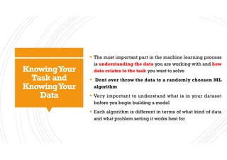 KnowingYour
Task and
KnowingYour
Data
§ The most important part in the machine learning process
is understanding the data you are working with and how
data relates to the task you want to solve
§ Dont ever throw the data to a randomly choosen ML
algorithm
§ Very important to understand what is in your dataset
before you begin building a model
§ Each algorithm is different in terms of what kind of data
and what problem setting it works best for
 