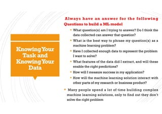 KnowingYour
Task and
KnowingYour
Data
Always have an answer for the following
Questions to build a ML model
§ What question(s) am I trying to answer? Do I think the
data collected can answer that question?
§ What is the best way to phrase my question(s) as a
machine learning problem?
§ Have I collected enough data to represent the problem
I want to solve?
§ What features of the data did I extract, and will these
enable the right predictions?
§ How will I measure success in my application?
§ How will the machine learning solution interact with
other parts of my research or business product?
§ Many people spend a lot of time building complex
machine learning solutions, only to find out they don’t
solve the right problem
 
