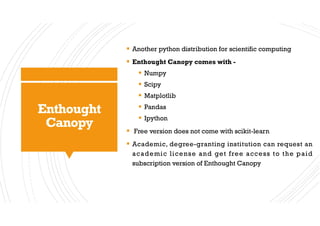 Enthought
Canopy
§ Another python distribution for scientific computing
§ Enthought Canopy comes with -
§ Numpy
§ Scipy
§ Matplotlib
§ Pandas
§ Ipython
§ Free version does not come with scikit-learn
§ Academic, degree-granting institution can request an
academic license and get free access to the paid
subscription version of Enthought Canopy
 