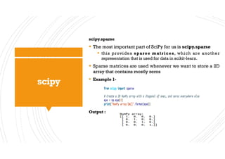 scipy
scipy.sparse
§ The most important part of SciPy for us is scipy.sparse
§ this provides sparse matrices, which are another
representation that is used for data in scikit-learn.
§ Sparse matrices are used whenever we want to store a 2D
array that contains mostly zeros
§ Example 1-
Output :
 