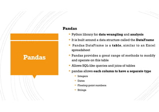 Pandas
Pandas
§ Python library for data wrangling and analysis
§ It is built around a data structure called the DataFrame
§ Pandas DataFrame is a table, similar to an Excel
spreadsheet
§ Pandas provides a great range of methods to modify
and operate on this table
§ Allows SQL-like queries and joins of tables
§ pandas allows each column to have a separate type
§ Integers
§ Dates
§ Floating-point numbers
§ Strings
 